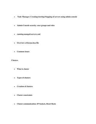 Node Manager: Creating/starting/Stopping of servers using admin console



      Admin Console security: user groups and roles



      running-manged-servers.xml



      Overview of license.bea file



      Common issues



Clusters



      What is cluster



      Types of clusters



      Creation of clusters



      Cluster constraints



      Cluster communication: IP Sockets, Heart Beats
 