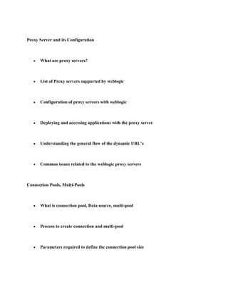 Proxy Server and its Configuration



      What are proxy servers?



      List of Proxy servers supported by weblogic



      Configuration of proxy servers with weblogic



      Deploying and accessing applications with the proxy server



      Understanding the general flow of the dynamic URL’s



      Common issues related to the weblogic proxy servers



Connection Pools, Multi-Pools



      What is connection pool, Data source, multi-pool



      Process to create connection and multi-pool



      Parameters required to define the connection pool size
 