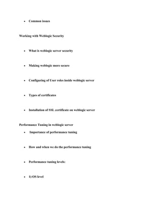 Common issues



Working with Weblogic Security



      What is weblogic server security



      Making weblogic more secure



      Configuring of User roles inside weblogic server



      Types of certificates



      Installation of SSL certificate on weblogic server



Performance Tuning in weblogic server

       Importance of performance tuning



      How and when we do the performance tuning



      Performance tuning levels:



      1) OS level
 