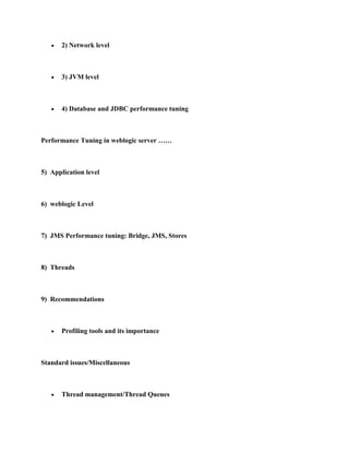 2) Network level



       3) JVM level



       4) Database and JDBC performance tuning



Performance Tuning in weblogic server ……



5) Application level



6) weblogic Level



7) JMS Performance tuning: Bridge, JMS, Stores



8) Threads



9) Recommendations



       Profiling tools and its importance



Standard issues/Miscellaneous



       Thread management/Thread Queues
 