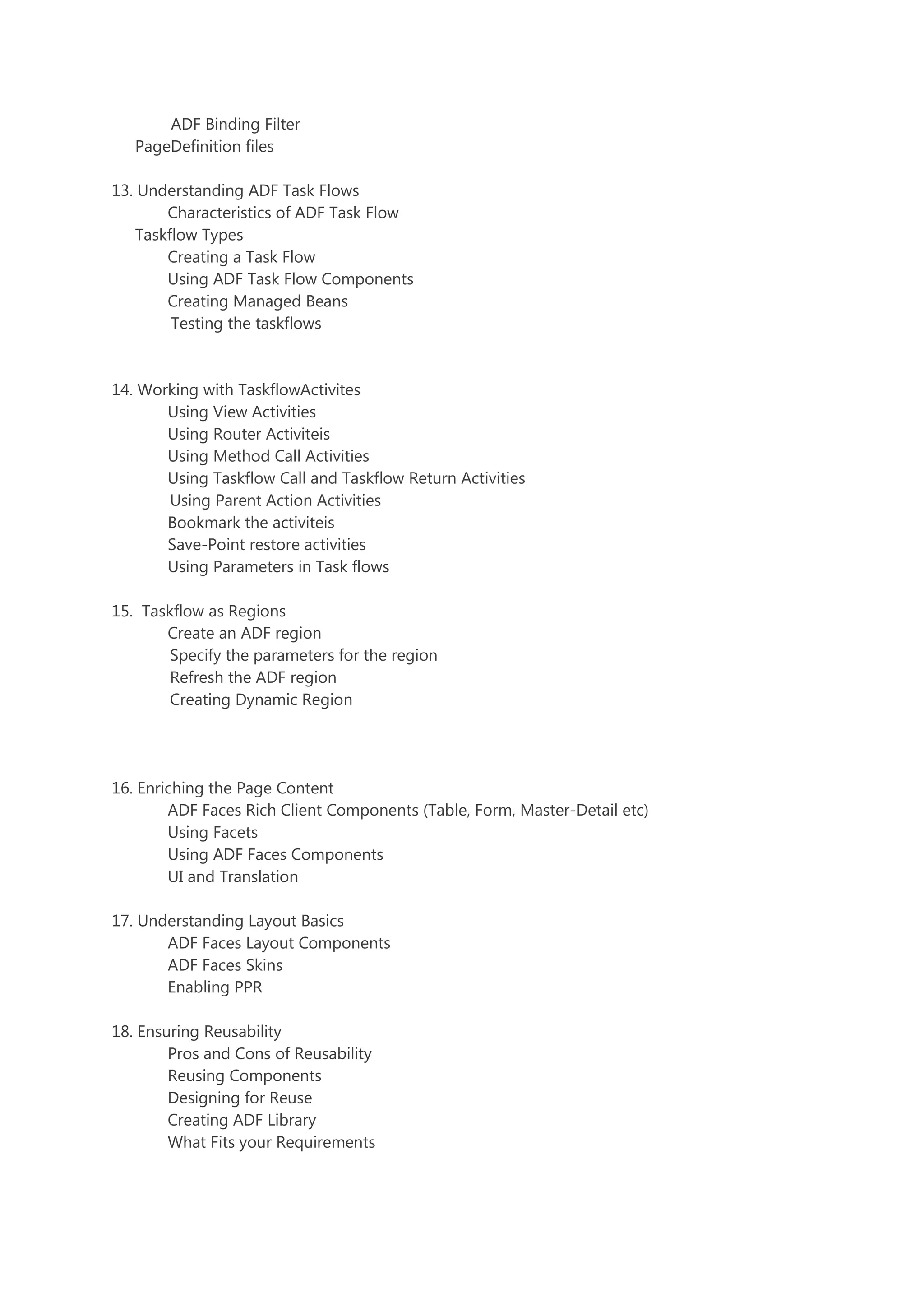 ADF Binding Filter
PageDefinition files
13. Understanding ADF Task Flows
Characteristics of ADF Task Flow
Taskflow Types
Creating a Task Flow
Using ADF Task Flow Components
Creating Managed Beans
Testing the taskflows
14. Working with TaskflowActivites
Using View Activities
Using Router Activiteis
Using Method Call Activities
Using Taskflow Call and Taskflow Return Activities
Using Parent Action Activities
Bookmark the activiteis
Save-Point restore activities
Using Parameters in Task flows
15. Taskflow as Regions
Create an ADF region
Specify the parameters for the region
Refresh the ADF region
Creating Dynamic Region
16. Enriching the Page Content
ADF Faces Rich Client Components (Table, Form, Master-Detail etc)
Using Facets
Using ADF Faces Components
UI and Translation
17. Understanding Layout Basics
ADF Faces Layout Components
ADF Faces Skins
Enabling PPR
18. Ensuring Reusability
Pros and Cons of Reusability
Reusing Components
Designing for Reuse
Creating ADF Library
What Fits your Requirements
 