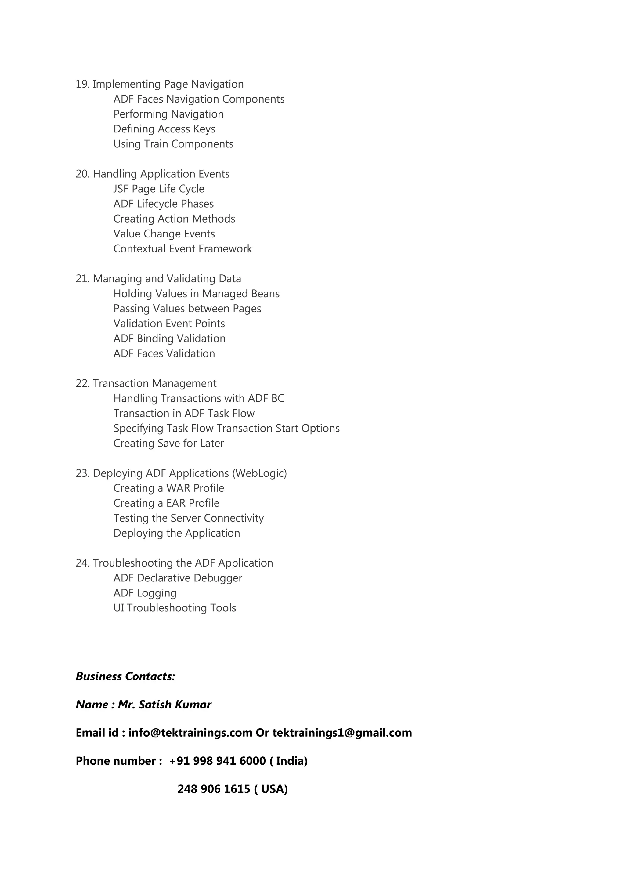 19. Implementing Page Navigation
ADF Faces Navigation Components
Performing Navigation
Defining Access Keys
Using Train Components
20. Handling Application Events
JSF Page Life Cycle
ADF Lifecycle Phases
Creating Action Methods
Value Change Events
Contextual Event Framework
21. Managing and Validating Data
Holding Values in Managed Beans
Passing Values between Pages
Validation Event Points
ADF Binding Validation
ADF Faces Validation
22. Transaction Management
Handling Transactions with ADF BC
Transaction in ADF Task Flow
Specifying Task Flow Transaction Start Options
Creating Save for Later
23. Deploying ADF Applications (WebLogic)
Creating a WAR Profile
Creating a EAR Profile
Testing the Server Connectivity
Deploying the Application
24. Troubleshooting the ADF Application
ADF Declarative Debugger
ADF Logging
UI Troubleshooting Tools
Business Contacts:
Name : Mr. Satish Kumar
Email id : info@tektrainings.com Or tektrainings1@gmail.com
Phone number : +91 998 941 6000 ( India)
248 906 1615 ( USA)
 