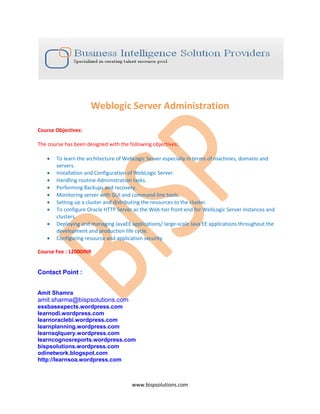 Weblogic Server Administration

Course Objectives:

The course has been designed with the following objectives:

   •   To learn the architecture of WebLogic Server especially in terms of machines, domains and
       servers.
   •   Installation and Configuration of WebLogic Server.
   •   Handling routine Administration tasks.
   •   Performing Backups and recovery.
   •   Monitoring server with GUI and command line tools.
   •   Setting up a cluster and distributing the resources to the cluster.
   •   To configure Oracle HTTP Server as the Web-tier front end for WebLogic Server instances and
       clusters.
   •   Deploying and managing JavaEE applications/ large-scale Java EE applications throughout the
       development and production life cycle.
   •   Configuring resource and application security

Course Fee : 12000INR


Contact Point :


Amit Shamra
amit.sharma@bispsolutions.com
essbasexpects.wordpress.com
learnodi.wordpress.com
learnoraclebi.wordpress.com
learnplanning.wordpress.com
learnsqlquery.wordpress.com
learncognosreports.wordpress.com
bispsolutions.wordpress.com
odinetwork.blogspot.com
http://learnsoa.wordpress.com



                                       www.bispsolutions.com
 