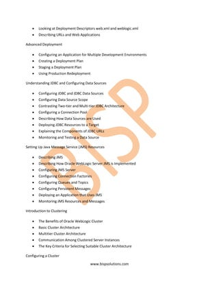 •   Looking at Deployment Descriptors web.xml and weblogic.xml
    •   Describing URLs and Web Applications

Advanced Deployment

    •   Configuring an Application for Multiple Development Environments
    •   Creating a Deployment Plan
    •   Staging a Deployment Plan
    •   Using Production Redeployment

Understanding JDBC and Configuring Data Sources

    •   Configuring JDBC and JDBC Data Sources
    •   Configuring Data Source Scope
    •   Contrasting Two-tier and Multi-tier JDBC Architecture
    •   Configuring a Connection Pool
    •   Describing How Data Sources are Used
    •   Deploying JDBC Resources to a Target
    •   Explaining the Components of JDBC URLs
    •   Monitoring and Testing a Data Source

Setting Up Java Message Service (JMS) Resources

    •   Describing JMS
    •   Describing How Oracle WebLogic Server JMS is Implemented
    •   Configuring JMS Server
    •   Configuring Connection Factories
    •   Configuring Queues and Topics
    •   Configuring Persistent Messages
    •   Deploying an Application that Uses JMS
    •   Monitoring JMS Resources and Messages

Introduction to Clustering

    •   The Benefits of Oracle WebLogic Cluster
    •   Basic Cluster Architecture
    •   Multitier Cluster Architecture
    •   Communication Among Clustered Server Instances
    •   The Key Criteria for Selecting Suitable Cluster Architecture

Configuring a Cluster

                                         www.bispsolutions.com
 