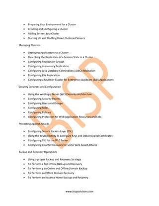 •   Preparing Your Environment for a Cluster
   •   Creating and Configuring a Cluster
   •   Adding Servers to a Cluster
   •   Starting Up and Shutting Down Clustered Servers

Managing Clusters

   •   Deploying Applications to a Cluster
   •   Describing the Replication of a Session State in a Cluster
   •   Configuring Replication Groups
   •   Configuring In-memory Replication
   •   Configuring Java Database Connectivity (JDBC) Replication
   •   Configuring File Replication
   •   Configuring a Multitier Cluster for Enterprise JavaBeans (EJB) Applications

Security Concepts and Configuration

   •   Using the WebLogic Server (WLS) Security Architecture
   •   Configuring Security Realms
   •   Configuring Users and Groups
   •   Configuring Roles
   •   Configuring Policies
   •   Configuring Protection for Web Application Resources and EJBs

Protecting Against Attacks

   •   Configuring Secure Sockets Layer (SSL)
   •   Using the Keytool Utility to Configure Keys and Obtain Digital Certificates
   •   Configuring SSL for the WLS Server
   •   Configuring Countermeasures for Some Web-based Attacks

Backup and Recovery Operations

   •   Using a proper Backup and Recovery Strategy
   •   To Perform a Full Offline Backup and Recovery
   •   To Perform g an Online and Offline Domain Backup
   •   To Perform an Offline Domain Recovery
   •   To Perform an Instance Home Backup and Recovery



                                        www.bispsolutions.com
 