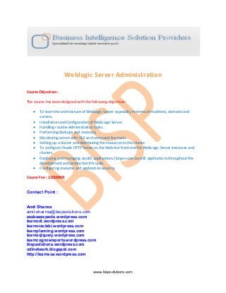www.bispsolutions.com
Weblogic Server Administration
Course Objectives:
The course has been designed with the following objectives:
• To learn the architecture of WebLogic Server especially in terms of machines, domains and
servers.
• Installation and Configuration of WebLogic Server.
• Handling routine Administration tasks.
• Performing Backups and recovery.
• Monitoring server with GUI and command line tools.
• Setting up a cluster and distributing the resources to the cluster.
• To configure Oracle HTTP Server as the Web-tier front end for WebLogic Server instances and
clusters.
• Deploying and managing JavaEE applications/ large-scale Java EE applications throughout the
development and production life cycle.
• Configuring resource and application security
Course Fee : 12000INR
Contact Point :
Amit Shamra
amit.sharma@bispsolutions.com
essbasexpects.wordpress.com
learnodi.wordpress.com
learnoraclebi.wordpress.com
learnplanning.wordpress.com
learnsqlquery.wordpress.com
learncognosreports.wordpress.com
bispsolutions.wordpress.com
odinetwork.blogspot.com
http://learnsoa.wordpress.com
 