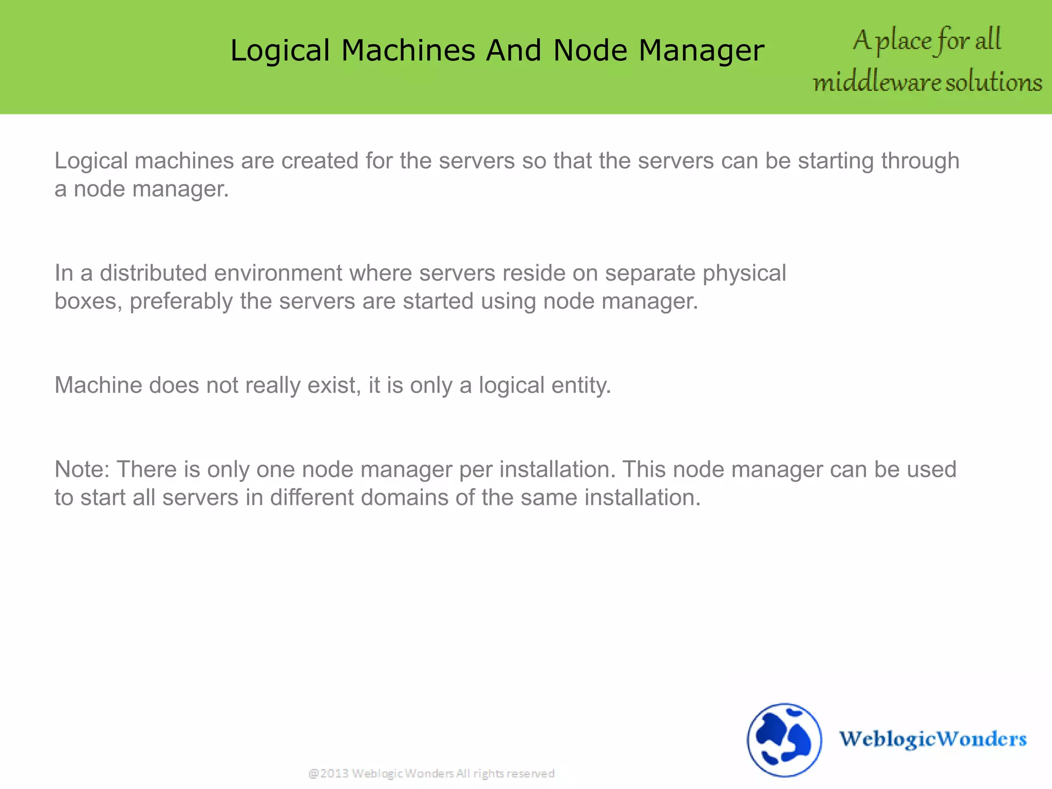 Logical Machines And Node Manager
Logical machines are created for the servers so that the servers can be starting through
a node manager.
In a distributed environment where servers reside on separate physical
boxes, preferably the servers are started using node manager.
Machine does not really exist, it is only a logical entity.
Note: There is only one node manager per installation. This node manager can be used
to start all servers in different domains of the same installation.
 