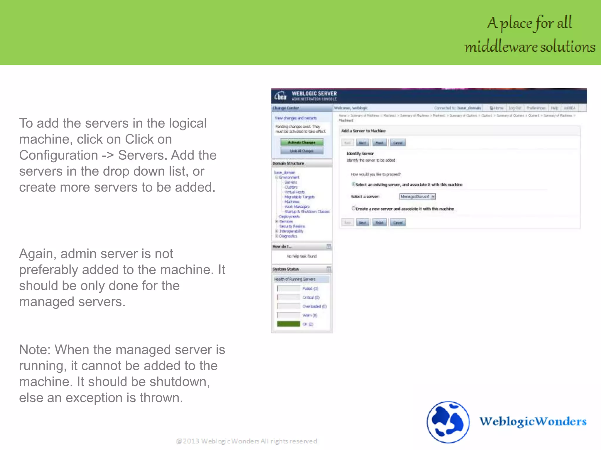 To add the servers in the logical
machine, click on Click on
Configuration -> Servers. Add the
servers in the drop down list, or
create more servers to be added.
Again, admin server is not
preferably added to the machine. It
should be only done for the
managed servers.
Note: When the managed server is
running, it cannot be added to the
machine. It should be shutdown,
else an exception is thrown.
 