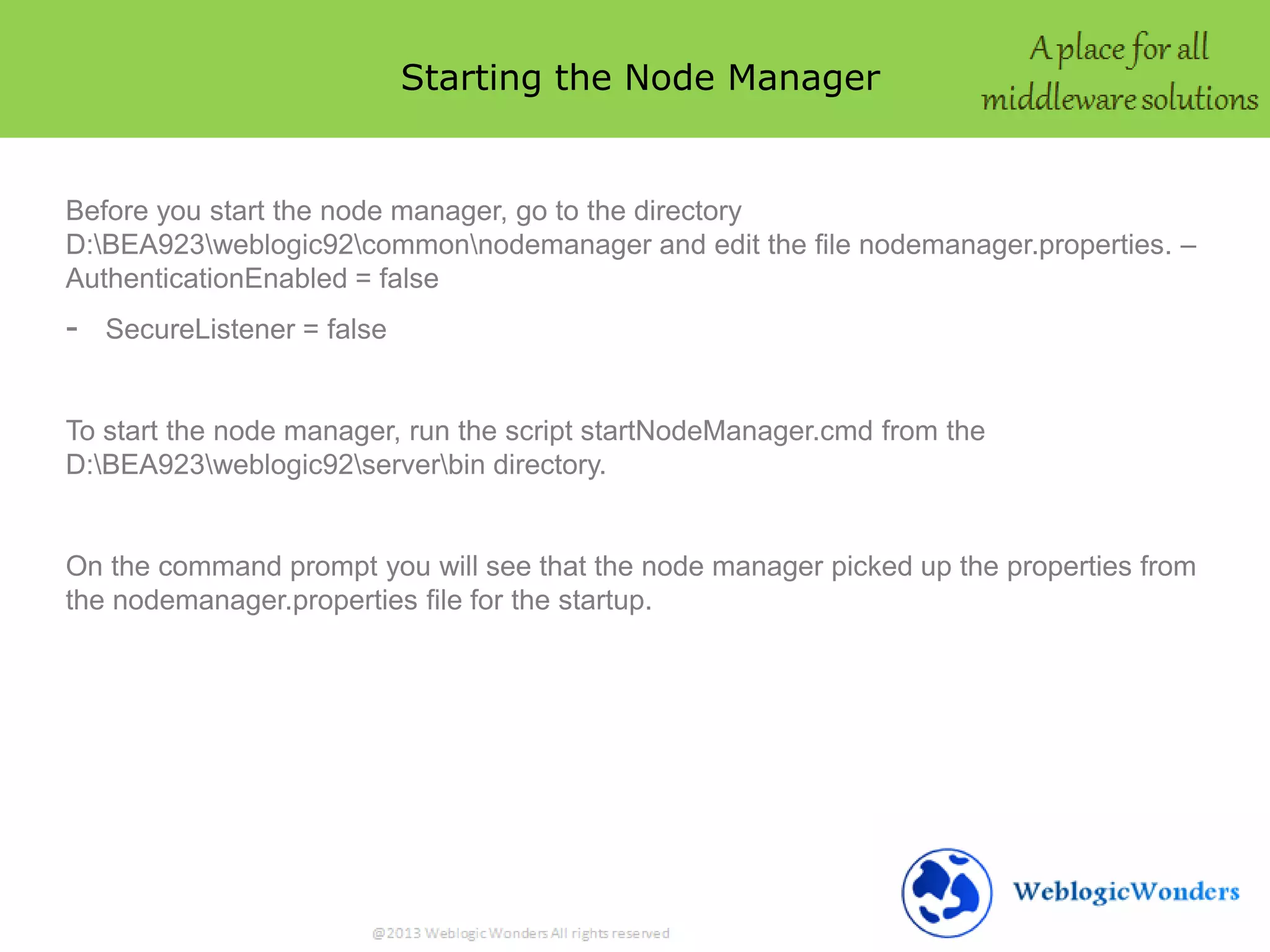 Starting the Node Manager
Before you start the node manager, go to the directory
D:BEA923weblogic92commonnodemanager and edit the file nodemanager.properties. –
AuthenticationEnabled = false
- SecureListener = false
To start the node manager, run the script startNodeManager.cmd from the
D:BEA923weblogic92serverbin directory.
On the command prompt you will see that the node manager picked up the properties from
the nodemanager.properties file for the startup.
 
