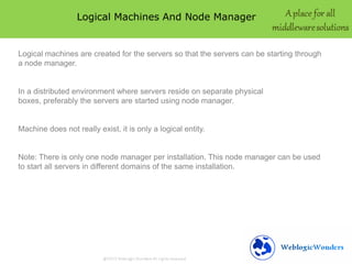 Logical Machines And Node Manager
Logical machines are created for the servers so that the servers can be starting through
a node manager.
In a distributed environment where servers reside on separate physical
boxes, preferably the servers are started using node manager.
Machine does not really exist, it is only a logical entity.
Note: There is only one node manager per installation. This node manager can be used
to start all servers in different domains of the same installation.
 