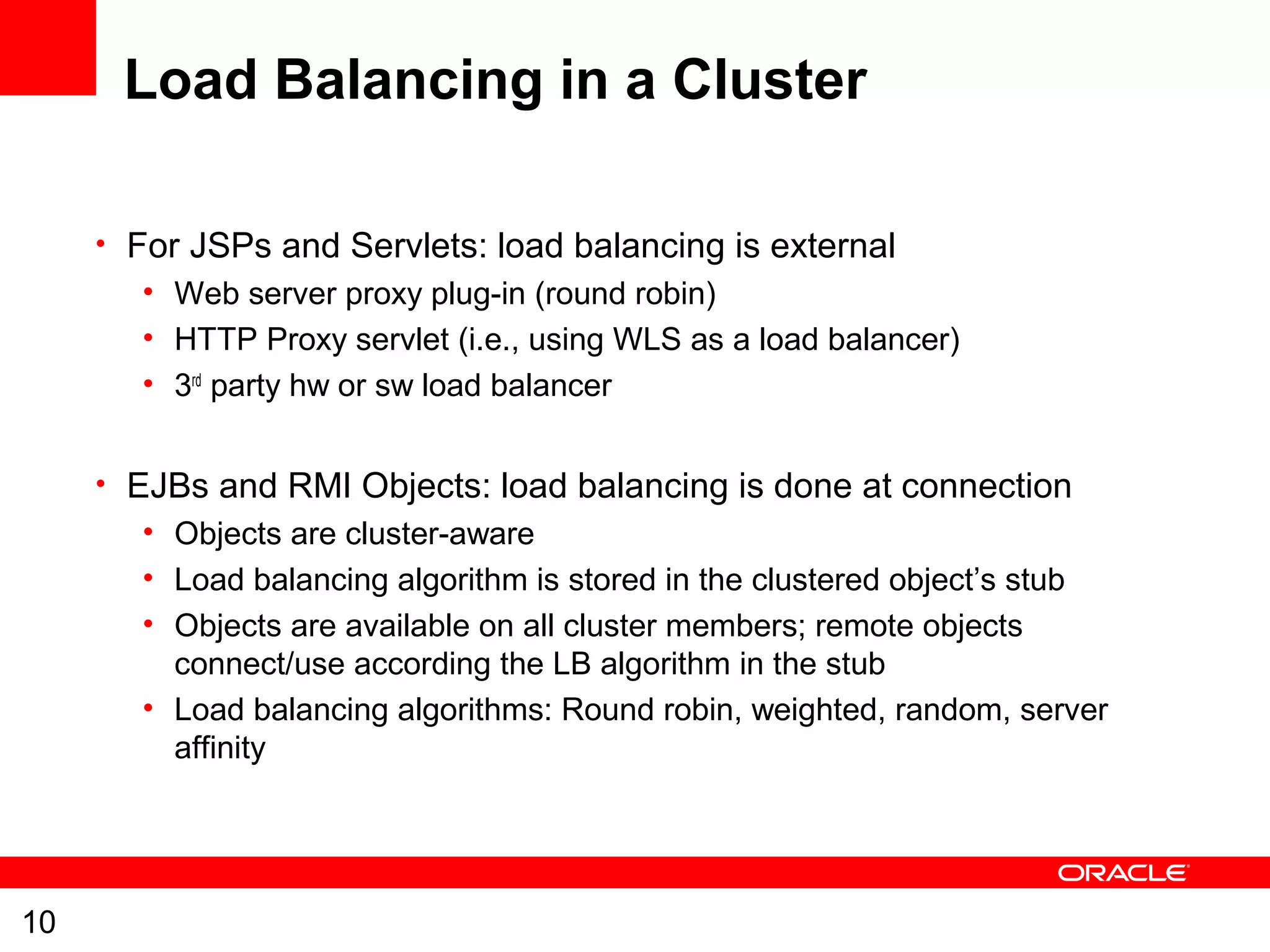 10
Load Balancing in a Cluster
• For JSPs and Servlets: load balancing is external
• Web server proxy plug-in (round robin)
• HTTP Proxy servlet (i.e., using WLS as a load balancer)
• 3rd
party hw or sw load balancer
• EJBs and RMI Objects: load balancing is done at connection
• Objects are cluster-aware
• Load balancing algorithm is stored in the clustered object’s stub
• Objects are available on all cluster members; remote objects
connect/use according the LB algorithm in the stub
• Load balancing algorithms: Round robin, weighted, random, server
affinity
 