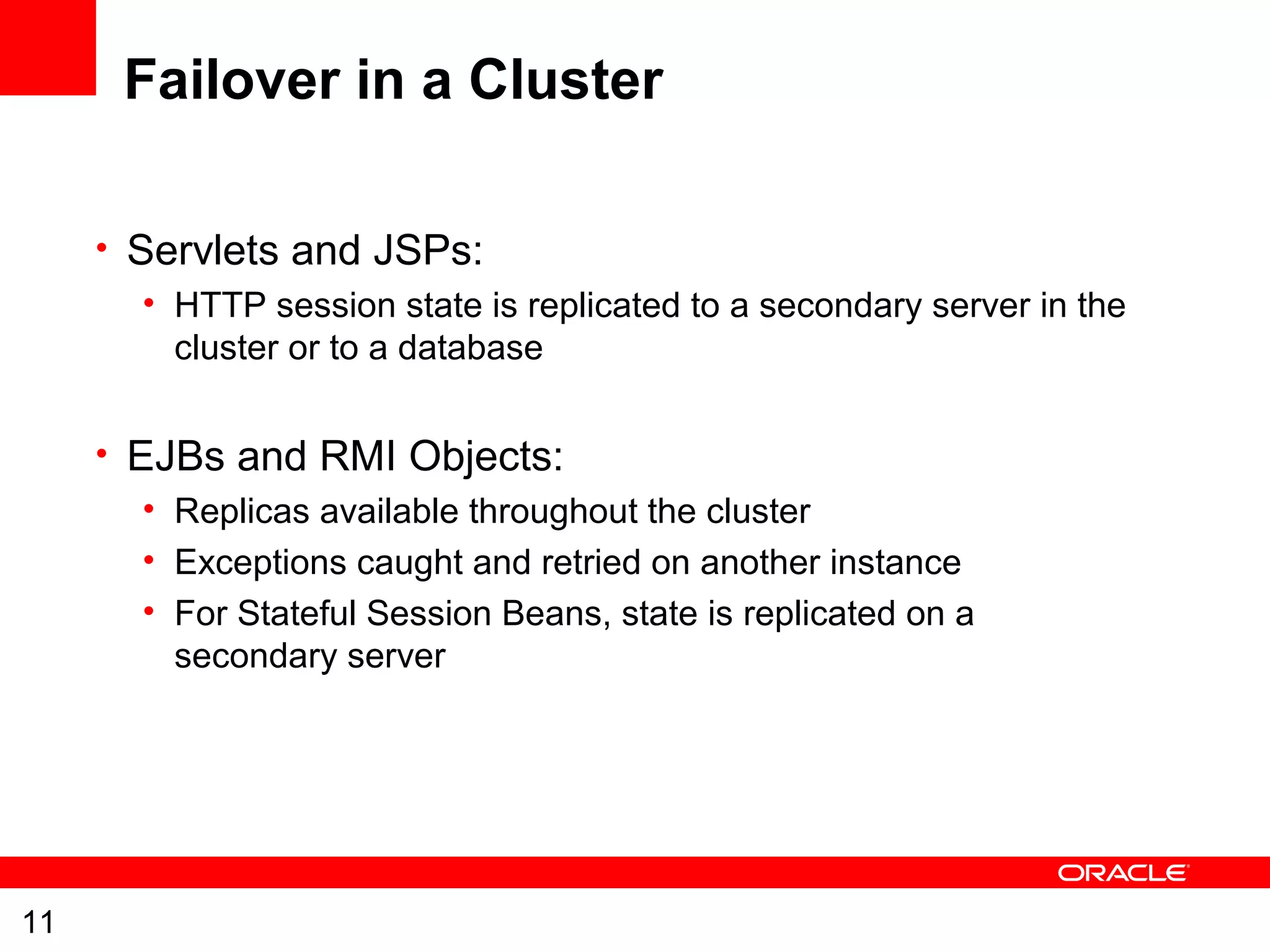 11
Failover in a Cluster
• Servlets and JSPs:
• HTTP session state is replicated to a secondary server in the
cluster or to a database
• EJBs and RMI Objects:
• Replicas available throughout the cluster
• Exceptions caught and retried on another instance
• For Stateful Session Beans, state is replicated on a
secondary server
 