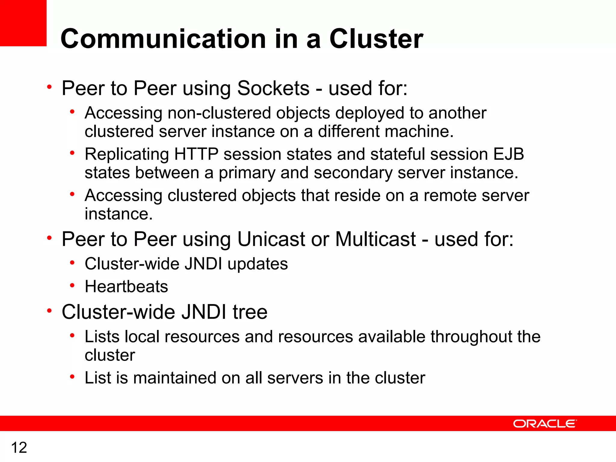 12
Communication in a Cluster
• Peer to Peer using Sockets - used for:
• Accessing non-clustered objects deployed to another
clustered server instance on a different machine.
• Replicating HTTP session states and stateful session EJB
states between a primary and secondary server instance.
• Accessing clustered objects that reside on a remote server
instance.
• Peer to Peer using Unicast or Multicast - used for:
• Cluster-wide JNDI updates
• Heartbeats
• Cluster-wide JNDI tree
• Lists local resources and resources available throughout the
cluster
• List is maintained on all servers in the cluster
 