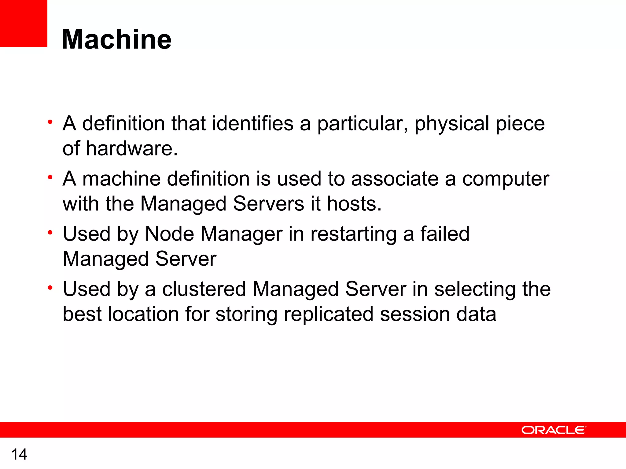14
Machine
• A definition that identifies a particular, physical piece
of hardware.
• A machine definition is used to associate a computer
with the Managed Servers it hosts.
• Used by Node Manager in restarting a failed
Managed Server
• Used by a clustered Managed Server in selecting the
best location for storing replicated session data
 