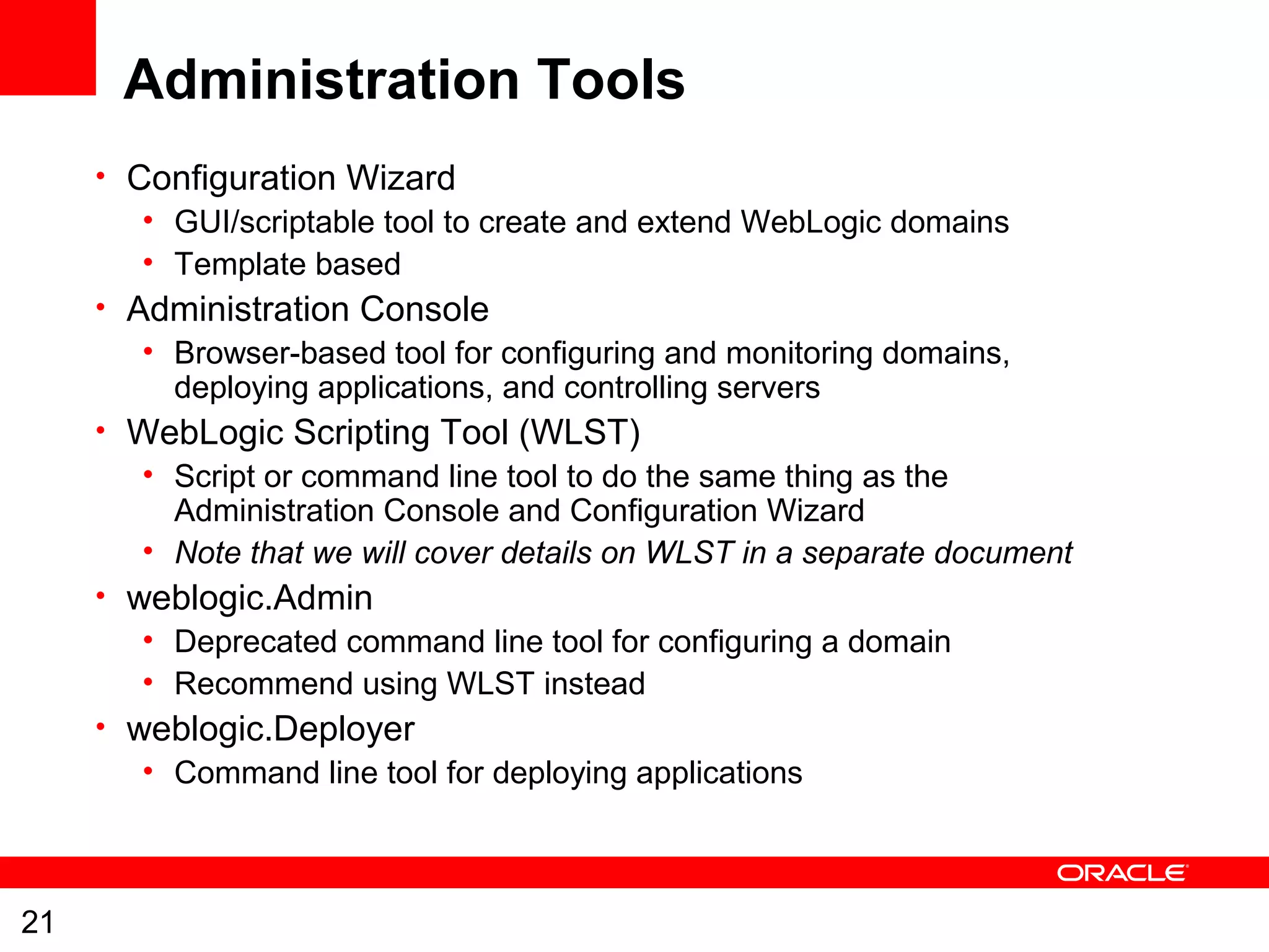21
Administration Tools
• Configuration Wizard
• GUI/scriptable tool to create and extend WebLogic domains
• Template based
• Administration Console
• Browser-based tool for configuring and monitoring domains,
deploying applications, and controlling servers
• WebLogic Scripting Tool (WLST)
• Script or command line tool to do the same thing as the
Administration Console and Configuration Wizard
• Note that we will cover details on WLST in a separate document
• weblogic.Admin
• Deprecated command line tool for configuring a domain
• Recommend using WLST instead
• weblogic.Deployer
• Command line tool for deploying applications
 