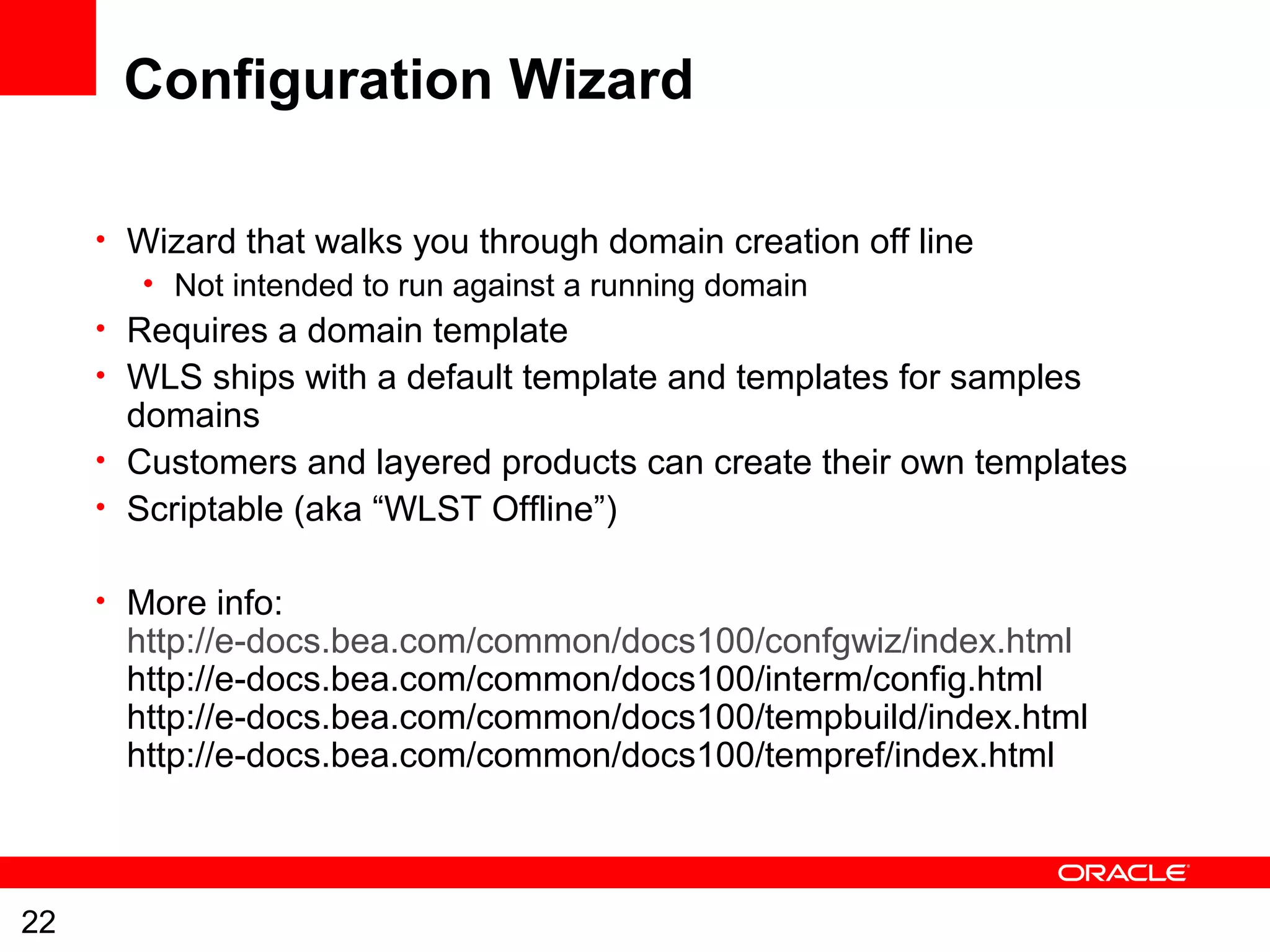 22
Configuration Wizard
• Wizard that walks you through domain creation off line
• Not intended to run against a running domain
• Requires a domain template
• WLS ships with a default template and templates for samples
domains
• Customers and layered products can create their own templates
• Scriptable (aka “WLST Offline”)
• More info:
http://e-docs.bea.com/common/docs100/confgwiz/index.html
http://e-docs.bea.com/common/docs100/interm/config.html
http://e-docs.bea.com/common/docs100/tempbuild/index.html
http://e-docs.bea.com/common/docs100/tempref/index.html
 