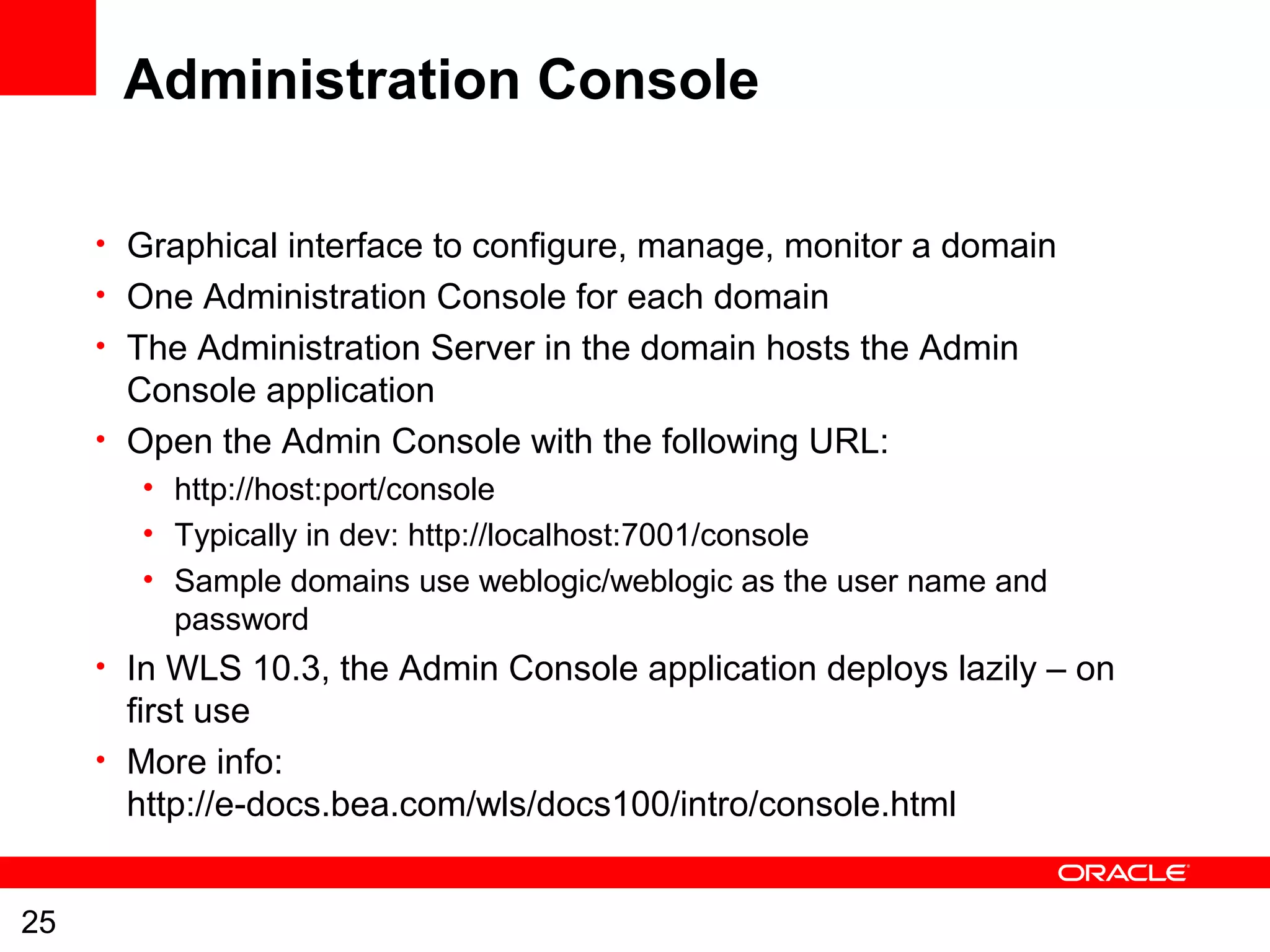 25
Administration Console
• Graphical interface to configure, manage, monitor a domain
• One Administration Console for each domain
• The Administration Server in the domain hosts the Admin
Console application
• Open the Admin Console with the following URL:
• http://host:port/console
• Typically in dev: http://localhost:7001/console
• Sample domains use weblogic/weblogic as the user name and
password
• In WLS 10.3, the Admin Console application deploys lazily – on
first use
• More info:
http://e-docs.bea.com/wls/docs100/intro/console.html
 