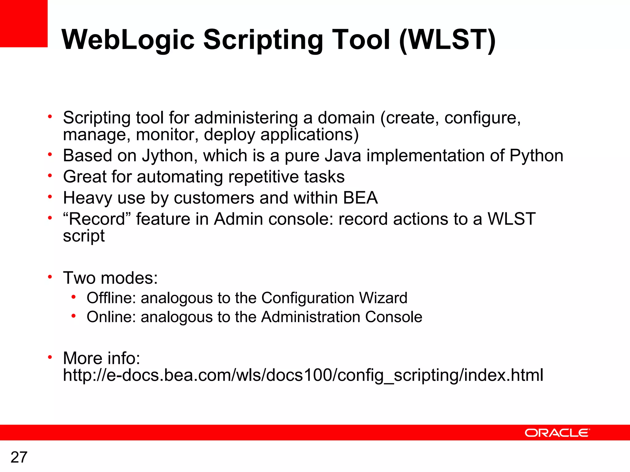27
WebLogic Scripting Tool (WLST)
• Scripting tool for administering a domain (create, configure,
manage, monitor, deploy applications)
• Based on Jython, which is a pure Java implementation of Python
• Great for automating repetitive tasks
• Heavy use by customers and within BEA
• “Record” feature in Admin console: record actions to a WLST
script
• Two modes:
• Offline: analogous to the Configuration Wizard
• Online: analogous to the Administration Console
• More info:
http://e-docs.bea.com/wls/docs100/config_scripting/index.html
 