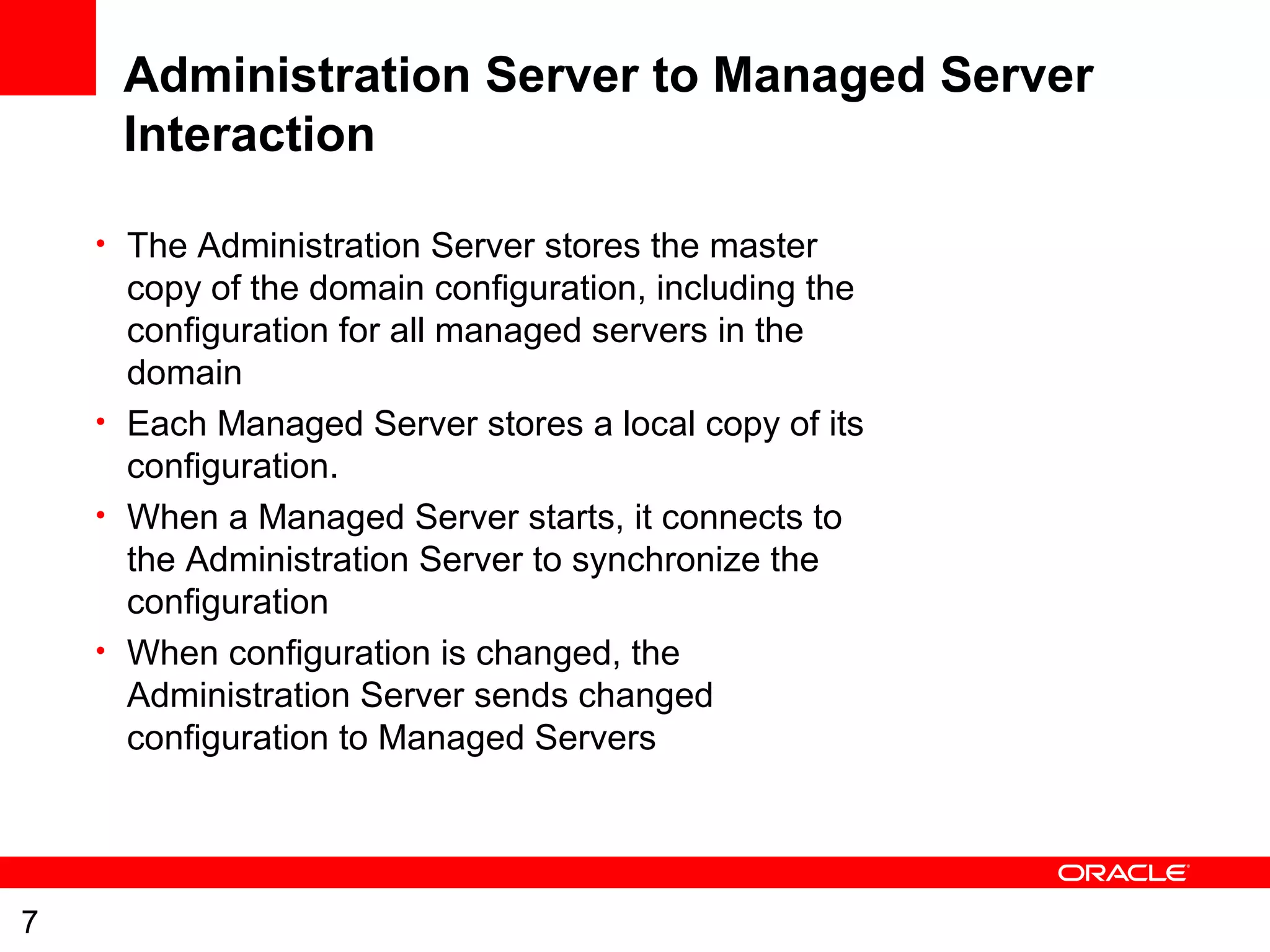 7
Administration Server to Managed Server
Interaction
• The Administration Server stores the master
copy of the domain configuration, including the
configuration for all managed servers in the
domain
• Each Managed Server stores a local copy of its
configuration.
• When a Managed Server starts, it connects to
the Administration Server to synchronize the
configuration
• When configuration is changed, the
Administration Server sends changed
configuration to Managed Servers
 