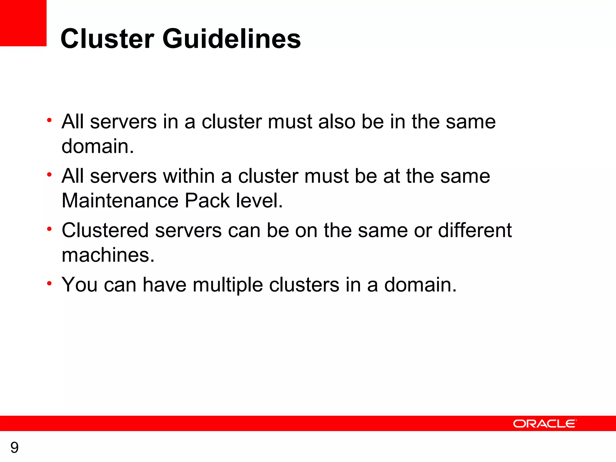 9
Cluster Guidelines
• All servers in a cluster must also be in the same
domain.
• All servers within a cluster must be at the same
Maintenance Pack level.
• Clustered servers can be on the same or different
machines.
• You can have multiple clusters in a domain.
 
