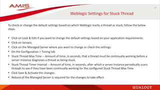 10
Weblogic Settings for Stuck Thread
To check or change the default settings based on which Weblogic marks a thread as stuck, follow the below
steps.
• Click on Lock & Edit if you want to change the default settings based on your application requirements.
• Click on Servers.
• Click on the Managed Server where you want to change or check the settings.
• On the Configuration > Tuning tab
• Stuck Thread Max Time -- Amount of time, in seconds, that a thread must be continually working before a
server instance diagnoses a thread as being stuck.
• Stuck Thread Timer Interval -- Amount of time, in seconds, after which a server instance periodically scans
threads to see if they have been continually working for the configured Stuck Thread Max Time.
• Click Save & Activate the changes.
• Reboot of the Managed Server is required for the changes to take effect.
 