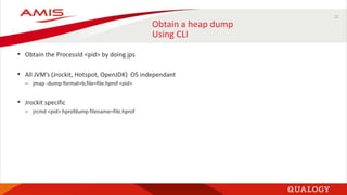 21
Obtain a heap dump
Using CLI
• Obtain the ProcessId <pid> by doing jps
• All JVM’s (Jrockit, Hotspot, OpenJDK) OS independant
– jmap -dump:format=b,file=file.hprof <pid>
• Jrockit specific
– jrcmd <pid> hprofdump filename=file.hprof
 