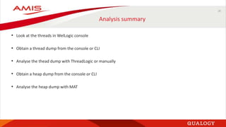 26
Analysis summary
• Look at the threads in WelLogic console
• Obtain a thread dump from the console or CLI
• Analyse the thead dump with ThreadLogic or manually
• Obtain a heap dump from the console or CLI
• Analyse the heap dump with MAT
 