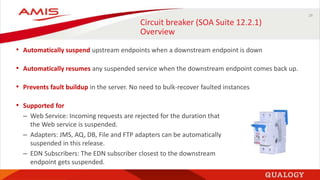 29
Circuit breaker (SOA Suite 12.2.1)
Overview
• Automatically suspend upstream endpoints when a downstream endpoint is down
• Automatically resumes any suspended service when the downstream endpoint comes back up.
• Prevents fault buildup in the server. No need to bulk-recover faulted instances
• Supported for
– Web Service: Incoming requests are rejected for the duration that
the Web service is suspended.
– Adapters: JMS, AQ, DB, File and FTP adapters can be automatically
suspended in this release.
– EDN Subscribers: The EDN subscriber closest to the downstream
endpoint gets suspended.
 