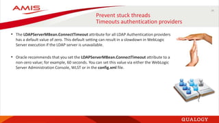 34
Prevent stuck threads
Timeouts authentication providers
• The LDAPServerMBean.ConnectTimeout attribute for all LDAP Authentication providers
has a default value of zero. This default setting can result in a slowdown in WebLogic
Server execution if the LDAP server is unavailable.
• Oracle recommends that you set the LDAPServerMBean.ConnectTimeout attribute to a
non-zero value; for example, 60 seconds. You can set this value via either the WebLogic
Server Administration Console, WLST or in the config.xml file.
 