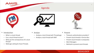 4
Agenda
• Introduction
– What is a stuck thread
– Can a stuck thread recover?
– What are the consequences of a stuck
thread?
– WebLogic setting for Stuck Threads.
• Analyze
– Analyze a stuck thread with ThreadLogic
– Analyze a stuck thread with MAT
• Prevent
– Timeouts authentication providers?
– Prevent stuck threads in Service Bus
– Prevent stuck threads in composites
– Work Managers
– Methods to prevent stuck threads
 