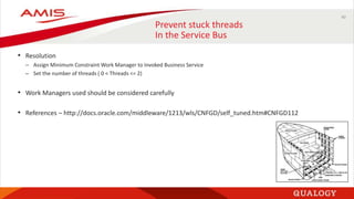 40
Prevent stuck threads
In the Service Bus
• Resolution
– Assign Minimum Constraint Work Manager to Invoked Business Service
– Set the number of threads ( 0 < Threads <= 2)
• Work Managers used should be considered carefully
• References – http://docs.oracle.com/middleware/1213/wls/CNFGD/self_tuned.htm#CNFGD112
 