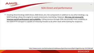 42
SOA-Direct and performance
• Creating direct bindings (SOA-Direct, OSB-Direct, etc.) for components in addition to any other bindings, e.g.
SOAP bindings allows the engine to avoid unnecessary marshaling. However, this may not necessarily
improve overall performance and scalability. Calling services through OSB may provide more scalability as
the OSB HTTP transport is capable of releasing threads to do other work while waiting for responses.
http://www.oracle.com/technetwork/middleware/bpm/learnmore/bpm11gperftuning-1912340.pdf
 