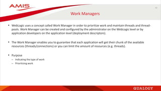 43
Work Managers
• WebLogic uses a concept called Work Manager in order to prioritize work and maintain threads and thread-
pools. Work Manager can be created and configured by the administrator on the WebLogic level or by
application developers on the application level (deployment descriptors).
• The Work Manager enables you to guarantee that each application will get their chunk of the available
resources (threads/connections) or you can limit the amount of resources (e.g. threads).
• Purpose
– Indicating the type of work
– Prioritizing work
 