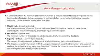 44
Work Manager constraints
• A constraint defines the minimum and maximum number of threads allocated to execute requests and the
total number of requests that can be queued or executing before the server begins rejecting requests.
Constraints can be shared by several Work Managers.
• Max threads – Default, unlimited.
The maximum number of threads that can concurrently execute requests. Can be set based on the
availability of a resource the request depends on e.g. a connection pool.
• Min threads – Default, zero.
The minimum number of threads to allocate to requests. Useful for preventing deadlocks.
• Capacity – Default, -1 (never reject requests).
The capacity (including queued and executing) at which the server starts rejecting requests.
• The thread pool is shared amongst all Work Managers, it does not guarantee that number of threads will be
available for processing at any given time. Some users confuse the notion of constraints with the idea of
establishing dedicated thread pools for a service.
 
