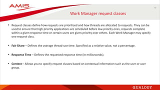 45
Work Manager request classes
• Request classes define how requests are prioritized and how threads are allocated to requests. They can be
used to ensure that high priority applications are scheduled before low priority ones, requests complete
within a given response time or certain users are given priority over others. Each Work Manager may specify
one request class.
• Fair Share – Defines the average thread-use time. Specified as a relative value, not a percentage.
• Response Time – Defines the requested response time (in milliseconds).
• Context – Allows you to specify request classes based on contextual information such as the user or user
group.
 
