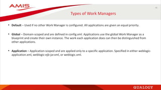 46
Types of Work Managers
• Default – Used if no other Work Manager is configured. All applications are given an equal priority.
• Global – Domain-scoped and are defined in config.xml. Applications use the global Work Manager as a
blueprint and create their own instance. The work each application does can then be distinguished from
other applications.
• Application – Application-scoped and are applied only to a specific application. Specified in either weblogic-
application.xml, weblogic-ejb-jar.xml, or weblogic.xml.
 