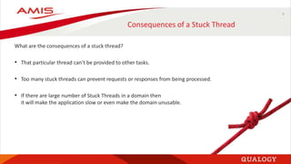 9
Consequences of a Stuck Thread
What are the consequences of a stuck thread?
• That particular thread can’t be provided to other tasks.
• Too many stuck threads can prevent requests or responses from being processed.
• If there are large number of Stuck Threads in a domain then
it will make the application slow or even make the domain unusable.
 