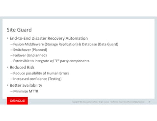Site Guard
• End-to-End Disaster Recovery Automation
– Fusion Middleware (Storage Replication) & Database (Data Guard)
– Switchover (Planned)
– Failover (Unplanned)
– Extensible to integrate w/ 3rd party components
Copyright © 2016, Oracle and/or its affiliates. All rights reserved. |
– Extensible to integrate w/ 3rd party components
• Reduced Risk
– Reduce possibility of Human Errors
– Increased confidence (Testing)
• Better availability
– Minimize MTTR
Confidential – Oracle Internal/Restricted/Highly Restricted 29
 