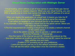 Virtual Hosts Configuration with Weblogic Server
Virtual hosting, which defines a set of host names to which WebLogic Server
instances (servers) or clusters respond. When you use virtual hosting, you use
DNS to specify one or more host names that map to the IP address of a server
or cluster.
When you deploy the application on virtual host, it means you hide the IP
address of the servers which are actually going to serve the requests.
It can either be targeted to one individual server or the whole cluster.
In my example, I have configured a virtual host for the admin server. Below are
the steps we need to follow:
1)The first requirement for creating a virtual host is to create a network channel
on the admin server.
- Go to the admin console, click on servers -> admin server
- Go to the Protocols -> Channel tab
- Give the name of the channel as port-80, choose the protocol as http.
- Give listen address as localhost, give the listen port as 80. Leave the external
listen address and port bank.
- Enable HTTP tunneling as per your preference.
- Leave the security part as it is to the default unchecked values.
- You will see the below configuration once the channel is created.
 