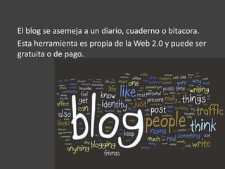 El blog se asemeja a un diario, cuaderno o bitacora.
Esta herramienta es propia de la Web 2.0 y puede ser
gratuita o de pago.
 