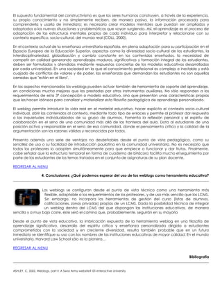 El supuesto fundamental del constructivismo es que los seres humanos construyen, a través de la experiencia,
su propio conocimiento y no simplemente reciben, de manera pasiva, la información procesada para
comprenderla y usarla de inmediato; es necesario crear modelos mentales que puedan ser ampliados y
adaptados a las nuevas situaciones y problemáticas que vayan surgiendo. Así, el aprendizaje es el proceso de
adaptación de las estructuras mentales propias de cada individuo para interpretar y relacionarse con su
contexto específico, socio-cultural, del mundo real (COLL, 2000).
En el contexto actual de la enseñanza universitaria española, en plena adaptación para su participación en el
Espacio Europeo de la Educación Superior, aspectos como la diversidad socio-cultural de los estudiantes, la
interdisciplinariedad, globalización y cambio constante en los contenidos enseñados, la necesidad de
competir en calidad generando aprendizajes maduros, significativos y formación integral de los estudiantes,
deben ser formulados y atendidos mediante respuestas concretas de los modelos educativos desarrollados
por cada universidad. En una sociedad en la que el conocimiento profesional es complejo e inestable y está
cuajado de conflictos de valores y de poder, las enseñanzas que demandan los estudiantes no son aquellas
cerradas que "están en el libro".
En los aspectos mencionados los weblogs pueden actuar también de herramienta de soporte del aprendizaje,
en condiciones mucho mejores que las prestadas por otros instrumentos auxiliares. No sólo responden a los
requerimientos de esta 3ª concepción o modelo educativo, sino que presentan unas características propias
que les hacen idóneos para canalizar y materializar esta filosofía pedagógica de aprendizaje personalizado.
El weblog permite introducir la vida real en el material educativo, hacer explícito el contexto socio-cultural
individual, abrir los contenidos al contexto, mediante todo tipo de enlaces y permite al profesor dar respuesta
a las inquietudes individualizadas de su grupo de alumnos. Fomenta la reflexión personal y el espíritu de
colaboración en el seno de una comunidad más allá de las fronteras del aula. Dota al estudiante de una
posición activa y responsable en el seno de esa comunidad, donde el pensamiento crítico y la calidad de la
argumentación son las razones válidas y reconocidas por todos.
Presenta además una serie de ventajas no desdeñables desde el punto de vista pedagógico, como su
sencillez de uso o su facilidad de introducción paulatina en la comunidad universitaria. No es necesario que
todos los profesores lo adopten simultáneamente para que empiece a funcionar y dar frutos. Finalmente,
cabe señalar que la estructura temporal en forma de cuaderno de bitácora facilita mucho el seguimiento por
parte de los estudiantes de los temas tratados en el conjunto de asignaturas de su plan docente.
REGRESAR AL MENU
4. Conclusiones: ¿Qué podemos esperar del uso de los weblogs como herramienta educativa?
Los weblogs se configuran desde el punto de vista técnico como una herramienta más
flexible, adaptable a los requerimientos de los profesores, y de uso más sencillo que los LCMS.
Sin embargo, no incorpora las herramientas de gestión del curso (listas de alumnos,
calificaciones, zonas privadas) propias de un LCMS. Dada la posibilidad técnica de integrar
un weblog dentro del LCMS del que dispongan las instituciones educativas, de manera
sencilla y a muy bajo coste, éste será el camino que, probablemente, seguirán en su mayoría
Desde el punto de vista educativo, la imbricación expuesta de la herramienta weblog en una filosofía de
aprendizaje significativo, desarrollo del espíritu crítico y enseñanza personalizada dirigida a estudiantes
comprometidos con la sociedad y en creciente diversidad, resulta también probable que en un futuro
inmediato se identifique su uso con los nombres de las instituciones educativas de mayor calidad. En el mundo
universitario, Harvard Law School sólo es la pionera…
REGRESAR AL MENU
Bibliografía
ASHLEY, C, 2002, Weblogs, part II: A Swiss Army website? IST–Interactive University
 