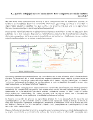 3. ¿A qué visión pedagógica responden los usos actuales de los weblogs en los procesos de enseñanza
aprendizaje?
Más allá de las meras consideraciones técnicas o de la comparación entre las realizaciones posibles y la
flexibilidad o adaptabilidad de diversas herramientas informáticas, ¿los weblogs soportan o se encuadran en
algún modelo educativo específico más que en otro, o no presentan más que una nueva oportunidad
técnica, neutra desde el punto de vista de la filosofía educativa?
Desde la mera transmisión unilateral de conocimientos del profesor al alumno en el aula, o la adquisición de la
práctica a través de la resolución de problemas, hasta la teoría sociocultural del desarrollo del aprendizaje, las
diferentes concepciones de los procesos de adquisición de conocimientos y habilidades marcan modelos
educativos diferenciados, como recoge el siguiente esquema:
Los weblogs permiten apoyar la transmisión de conocimientos en el aula (modelo I), estructurando la teoría
expuesta por el profesor en su clase magistral en esquemas presentes antes, durante y/o después de la
lección. Pueden constituirse como herramientas de soporte eficaz de esta concepción educativa, y actuar de
"portadores" del conocimiento objeto de transferencia en el aula, en igualdad de condiciones con otros
soportes auxiliares, como el papel o la tiza en la pizarra.
Del mismo modo los weblogs pueden presentar enlaces a herramientas de simulación para el trabajo personal
del alumno, o a compilaciones de ejercicios para realizar dentro o fuera del aula, bajo la supervisión, control y
correcciones por parte del profesor (modelo II). Pueden configurarse también, por tanto, como una ayuda
eficaz en este otro planteamiento del proceso de aprendizaje del alumno, mucho más activo pero aún
controlado, aislado de la complejidad de la realidad y tutelado por el profesor.
La tercera concepción del proceso de aprendizaje (modelo III: Teoría sociocultural del desarrollo del
aprendizaje) hace uso de actividades como la constitución de equipos de trabajo, el diálogo, el debate, la
búsqueda, indagación, exploración, investigación y, finalmente, la interacción social con el mundo real, más
allá de la vida dentro del aula. Sólo a través de la interacción social se produce el aprendizaje en la zona de
desarrollo próximo del estudiante.
El supuesto fundamental del constructivismo es que los seres humanos construyen, a través de la experiencia,
su propio conocimiento y no simplemente reciben, de manera pasiva, la información procesada para
 