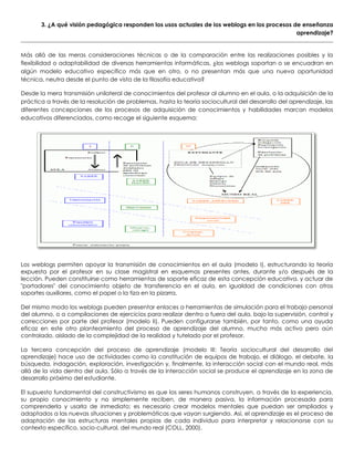 3. ¿A qué visión pedagógica responden los usos actuales de los weblogs en los procesos de enseñanza
aprendizaje?
Más allá de las meras consideraciones técnicas o de la comparación entre las realizaciones posibles y la
flexibilidad o adaptabilidad de diversas herramientas informáticas, ¿los weblogs soportan o se encuadran en
algún modelo educativo específico más que en otro, o no presentan más que una nueva oportunidad
técnica, neutra desde el punto de vista de la filosofía educativa?
Desde la mera transmisión unilateral de conocimientos del profesor al alumno en el aula, o la adquisición de la
práctica a través de la resolución de problemas, hasta la teoría sociocultural del desarrollo del aprendizaje, las
diferentes concepciones de los procesos de adquisición de conocimientos y habilidades marcan modelos
educativos diferenciados, como recoge el siguiente esquema:
Los weblogs permiten apoyar la transmisión de conocimientos en el aula (modelo I), estructurando la teoría
expuesta por el profesor en su clase magistral en esquemas presentes antes, durante y/o después de la
lección. Pueden constituirse como herramientas de soporte eficaz de esta concepción educativa, y actuar de
"portadores" del conocimiento objeto de transferencia en el aula, en igualdad de condiciones con otros
soportes auxiliares, como el papel o la tiza en la pizarra.
Del mismo modo los weblogs pueden presentar enlaces a herramientas de simulación para el trabajo personal
del alumno, o a compilaciones de ejercicios para realizar dentro o fuera del aula, bajo la supervisión, control y
correcciones por parte del profesor (modelo II). Pueden configurarse también, por tanto, como una ayuda
eficaz en este otro planteamiento del proceso de aprendizaje del alumno, mucho más activo pero aún
controlado, aislado de la complejidad de la realidad y tutelado por el profesor.
La tercera concepción del proceso de aprendizaje (modelo III: Teoría sociocultural del desarrollo del
aprendizaje) hace uso de actividades como la constitución de equipos de trabajo, el diálogo, el debate, la
búsqueda, indagación, exploración, investigación y, finalmente, la interacción social con el mundo real, más
allá de la vida dentro del aula. Sólo a través de la interacción social se produce el aprendizaje en la zona de
desarrollo próximo del estudiante.
El supuesto fundamental del constructivismo es que los seres humanos construyen, a través de la experiencia,
su propio conocimiento y no simplemente reciben, de manera pasiva, la información procesada para
comprenderla y usarla de inmediato; es necesario crear modelos mentales que puedan ser ampliados y
adaptados a las nuevas situaciones y problemáticas que vayan surgiendo. Así, el aprendizaje es el proceso de
adaptación de las estructuras mentales propias de cada individuo para interpretar y relacionarse con su
contexto específico, socio-cultural, del mundo real (COLL, 2000).
 