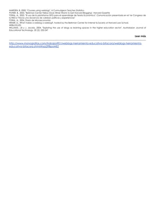 MARDEN, B, 2000, "Courses using weblogs", A Curmudgeon Teaches Statistics
POTIER, B., 2003, "Berkman Center Fellow Dave Winer Wants to Get Harvard Blogging", Harvard Gazette
TORAL, A., 2003, "El uso de la plataforma SIFO para el aprendizaje de Teoría Económica". Comunicación presentada en el 1er Congreso de
la RED-U "Hacia una docencia de calidad: políticas y experiencias"
TORAL, A., 2004, Diario de Microeconomía
WINER, D., What makes a weblog a weblog?, hosted by the Berkman Center for Internet & Society at Harvard Law School.
WEBLOG-ED
WILLIAMS, J.B y J. Jacobs, 2004, "Exploring the use of blogs as learning spaces in the higher education sector", Australasian Journal of
Educational Technology, 20 (2): 232-247
Leer más
http://www.monografias.com/trabajos901/weblogs-herramienta-educativa-bitacora/weblogs-herramienta-
educativa-bitacora.shtml#ixzz2ffBpoMEZ
 
