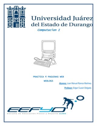 Computacion I 
PRACTICA 4 PAGUINAS WEB 
WEBLOGS 
Alumno: Juan Manuel Ramos Martinez 
Profesor: Edgar Cussin Delgado 
 