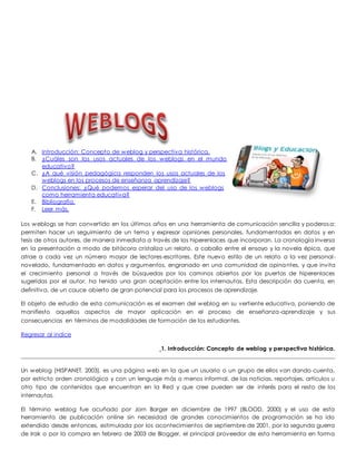 A. Introducción: Concepto de weblog y perspectiva histórica. 
B. ¿Cuáles son los usos actuales de los weblogs en el mundo 
educativo? 
C. ¿A qué visión pedagógica responden los usos actuales de los 
weblogs en los procesos de enseñanza aprendizaje? 
D. Conclusiones: ¿Qué podemos esperar del uso de los weblogs 
como herramienta educativa? 
E. Bibliografía. 
F. Leer más. 
Los weblogs se han convertido en los últimos años en una herramienta de comunicación sencilla y poderosa: 
permiten hacer un seguimiento de un tema y expresar opiniones personales, fundamentadas en datos y en 
tesis de otros autores, de manera inmediata a través de los hiperenlaces que incorporan. La cronología inversa 
en la presentación a modo de bitácora cristaliza un relato, a caballo entre el ensayo y la novela épica, que 
atrae a cada vez un número mayor de lectores-escritores. Este nuevo estilo de un relato a la vez personal - 
novelado, fundamentado en datos y argumentos, engranado en una comunidad de opinantes, y que invita 
el crecimiento personal a través de búsquedas por los caminos abiertos por las puertas de hiperenlaces 
sugeridas por el autor, ha tenido una gran aceptación entre los internautas. Esta descripción da cuenta, en 
definitiva, de un cauce abierto de gran potencial para los procesos de aprendizaje. 
El objeto de estudio de esta comunicación es el examen del weblog en su vertiente educativa, poniendo de 
manifiesto aquellos aspectos de mayor aplicación en el proceso de enseñanza-aprendizaje y sus 
consecuencias en términos de modalidades de formación de los estudiantes. 
Regresar al indice 
1. Introducción: Concepto de weblog y perspectiva histórica. 
Un weblog (HISPANET, 2003), es una página web en la que un usuario o un grupo de ellos van dando cuenta, 
por estricto orden cronológico y con un lenguaje más o menos informal, de las noticias, reportajes, artículos u 
otro tipo de contenidos que encuentran en la Red y que cree pueden ser de interés para el resto de los 
internautas. 
El término weblog fue acuñado por Jorn Barger en diciembre de 1997 (BLOOD, 2000) y el uso de esta 
herramienta de publicación online sin necesidad de grandes conocimientos de programación se ha ido 
extendido desde entonces, estimulada por los acontecimientos de septiembre de 2001, por la segunda guerra 
de Irak o por la compra en febrero de 2003 de Blogger, el principal proveedor de esta herramienta en forma 
 