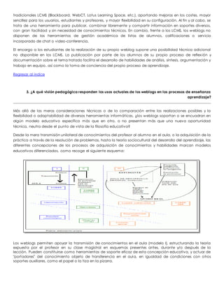 tradicionales LCMS (Blackboard, WebCT, Lotus Learning Space, etc.), aportando mejoras en los costes, mayor 
sencillez para los usuarios, estudiantes y profesores, y mayor flexibilidad en su configuración. Al fin y al cabo, se 
trata de una herramienta para publicar, combinar libremente y compartir información en soportes diversos, 
con gran facilidad y sin necesidad de conocimientos técnicos. En cambio, frente a los LCMS, los weblogs no 
disponen de las herramientas de gestión académica de listas de alumnos, calificaciones o servicio 
incorporado de chat o video-conferencia. 
El encargo a los estudiantes de la realización de su propio weblog supone una posibilidad técnica adicional 
no disponible en los LCMS. La publicación por parte de los alumnos de su propio proceso de reflex ión y 
documentación sobre el tema tratado facilita el desarrollo de habilidades de análisis, síntesis, argumentación y 
trabajo en equipo, así como la toma de conciencia del propio proceso de aprendizaje. 
Regresar al indice 
3. ¿A qué visión pedagógica responden los usos actuales de los weblogs en los procesos de enseñanza 
aprendizaje? 
Más allá de las meras consideraciones técnicas o de la comparación entre las realizaciones posibles y la 
flexibilidad o adaptabilidad de diversas herramientas informáticas, ¿los weblogs soportan o se encuadran en 
algún modelo educativo específico más que en otro, o no presentan más que una nueva oportunidad 
técnica, neutra desde el punto de vista de la filosofía educativa? 
Desde la mera transmisión unilateral de conocimientos del profesor al alumno en el aula, o la adquisición de la 
práctica a través de la resolución de problemas, hasta la teoría sociocultural del desarrollo del aprendizaje, las 
diferentes concepciones de los procesos de adquisición de conocimientos y habilidades marcan modelos 
educativos diferenciados, como recoge el siguiente esquema: 
Los weblogs permiten apoyar la transmisión de conocimientos en el aula (modelo I), estructurando la teoría 
expuesta por el profesor en su clase magistral en esquemas presentes antes, durante y/o después de la 
lección. Pueden constituirse como herramientas de soporte eficaz de esta concepción educativa, y actuar de 
"portadores" del conocimiento objeto de transferencia en el aula, en igualdad de condiciones con otros 
soportes auxiliares, como el papel o la tiza en la pizarra. 
 