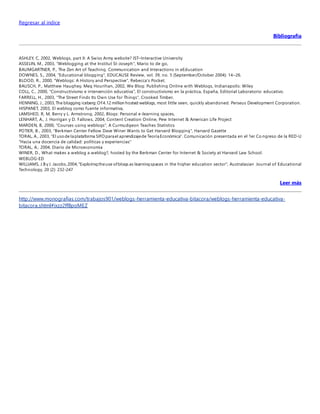 Regresar al indice 
Bibliografía 
ASHLEY, C, 2002, Weblogs, part II: A Swiss Army website? IST–Interactive University 
ASSELIN, M., 2003, "Weblogging at the Institut St-Joseph", Mario to de go, 
BAUMGARTNER, P., The Zen Art of Teaching. Communication and Interactions in eEducation 
DOWNES, S., 2004, "Educational blogging", EDUCAUSE Review, vol. 39, no. 5 (September/October 2004): 14–26. 
BLOOD, R., 2000, "Weblogs: A History and Perspective", Rebecca's Pocket. 
BAUSCH, P., Matthew Haughey, Meg Hourihan, 2002, We Blog: Publishing Online with Weblogs, Indianapolis: Wiley 
COLL, C., 2000, "Constructivismo e intervención educativa", El constructivismo en la práctica, España, Editorial Laboratorio educativo. 
FARRELL, H., 2003, "The Street Finds Its Own Use for Things", Crooked Timber, 
HENNING, J., 2003, The blogging iceberg: Of 4.12 million hosted weblogs, most little seen, quickly abandoned. Perseus Development Corporation. 
HISPANET, 2003, El weblog como fuente informativa, 
LAMSHED, R, M, Berry y L. Armstrong, 2002, Blogs: Personal e-learning spaces, 
LENHART, A., J. Horrigan y D. Fallows, 2004, Content Creation Online, Pew Internet & American Life Project 
MARDEN, B, 2000, "Courses using weblogs", A Curmudgeon Teaches Statistics 
POTIER, B., 2003, "Berkman Center Fellow Dave Winer Wants to Get Harvard Blogging", Harvard Gazette 
TORAL, A., 2003, "El uso de la plataforma SIFO para el aprendizaje de Teoría Económica". Comunicación presentada en el 1er Co ngreso de la RED-U 
"Hacia una docencia de calidad: políticas y experiencias" 
TORAL, A., 2004, Diario de Microeconomía 
WINER, D., What makes a weblog a weblog?, hosted by the Berkman Center for Internet & Society at Harvard Law School. 
WEBLOG-ED 
WILLIAMS, J.B y J. Jacobs, 2004, "Exploring the use of blogs as learning spaces in the higher education sector", Australasian Journal of Educational 
Technology, 20 (2): 232-247 
Leer más 
http://www.monografias.com/trabajos901/weblogs-herramienta-educativa-bitacora/weblogs-herramienta-educativa-bitacora. 
shtml#ixzz2ffBpoMEZ 
