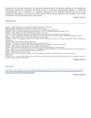 Desde el punto de vista educativo, la imbricación expuesta de la herramienta weblog en una filosofía de
aprendizaje significativo, desarrollo del espíritu crítico y enseñanza personalizada dirigida a estudiantes
comprometidos con la sociedad y en creciente diversidad, resulta también probable que en un futuro
inmediato se identifique su uso con los nombres de las instituciones educativas de mayor calidad. En el mundo
universitario, Harvard Law School sólo es la pionera…
“Regreso al índice”
Bibliografía
ASHLEY, C, 2002, Weblogs, part II: A Swiss Army website? IST–Interactive University
ASSELIN, M., 2003, "Weblogging at the Institut St-Joseph", Mario to de go,
BAUMGARTNER, P., The Zen Art of Teaching. Communication and Interactions in eEducation
DOWNES, S., 2004, "Educational blogging", EDUCAUSE Review, vol. 39, no. 5 (September/October 2004): 14–26.
BLOOD, R., 2000, "Weblogs: A History and Perspective", Rebecca's Pocket.
BAUSCH, P., Matthew Haughey, Meg Hourihan, 2002, We Blog: Publishing Online with Weblogs, Indianapolis: Wiley
COLL, C., 2000, "Constructivismo e intervención educativa", El constructivismo en la práctica, España, Editorial Laboratorio educativo.
FARRELL, H., 2003, "The Street Finds Its Own Use for Things", Crooked Timber,
HENNING, J., 2003, The blogging iceberg: Of 4.12 million hosted weblogs, most little seen, quickly abandoned. Perseus Development
Corporation.
HISPANET, 2003, El weblog como fuente informativa,
LAMSHED, R, M, Berry y L. Armstrong, 2002, Blogs: Personal e-learning spaces,
LENHART, A., J. Horrigan y D. Fallows, 2004, Content Creation Online, Pew Internet & American Life Project
MARDEN, B, 2000, "Courses using weblogs", A Curmudgeon Teaches Statistics
POTIER, B., 2003, "Berkman Center Fellow Dave Winer Wants to Get Harvard Blogging", Harvard Gazette
TORAL, A., 2003, "El uso de la plataforma SIFO para el aprendizaje de Teoría Económica". Comunicación presentada en el 1er Congreso de
la RED-U "Hacia una docencia de calidad: políticas y experiencias"
TORAL, A., 2004, Diario de Microeconomía
WINER, D., What makes a weblog a weblog?, hosted by the Berkman Center for Internet & Society at Harvard Law School.
WEBLOG-ED
WILLIAMS, J.B y J. Jacobs, 2004, "Exploring the use of blogs as learning spaces in the higher education sector", Australasian Journal of
Educational Technology, 20 (2): 232-247
“Regreso al índice”
Leer más
http://www.monografias.com/trabajos901/weblogs-herramienta-educativa-bitacora/weblogs-herramienta-
educativa-bitacora.shtml#ixzz2ffBpoMEZ
“Regreso al índice”
 