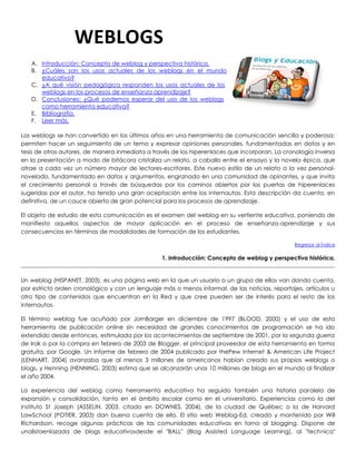 A. Introducción: Concepto de weblog y perspectiva histórica.
B. ¿Cuáles son los usos actuales de los weblogs en el mundo
educativo?
C. ¿A qué visión pedagógica responden los usos actuales de los
weblogs en los procesos de enseñanza aprendizaje?
D. Conclusiones: ¿Qué podemos esperar del uso de los weblogs
como herramienta educativa?
E. Bibliografía.
F. Leer más.
Los weblogs se han convertido en los últimos años en una herramienta de comunicación sencilla y poderosa:
permiten hacer un seguimiento de un tema y expresar opiniones personales, fundamentadas en datos y en
tesis de otros autores, de manera inmediata a través de los hiperenlaces que incorporan. La cronología inversa
en la presentación a modo de bitácora cristaliza un relato, a caballo entre el ensayo y la novela épica, que
atrae a cada vez un número mayor de lectores-escritores. Este nuevo estilo de un relato a la vez personal-
novelado, fundamentado en datos y argumentos, engranado en una comunidad de opinantes, y que invita
el crecimiento personal a través de búsquedas por los caminos abiertos por las puertas de hiperenlaces
sugeridas por el autor, ha tenido una gran aceptación entre los internautas. Esta descripción da cuenta, en
definitiva, de un cauce abierto de gran potencial para los procesos de aprendizaje.
El objeto de estudio de esta comunicación es el examen del weblog en su vertiente educativa, poniendo de
manifiesto aquellos aspectos de mayor aplicación en el proceso de enseñanza-aprendizaje y sus
consecuencias en términos de modalidades de formación de los estudiantes.
Regresar al Índice
1. Introducción: Concepto de weblog y perspectiva histórica.
Un weblog (HISPANET, 2003), es una página web en la que un usuario o un grupo de ellos van dando cuenta,
por estricto orden cronológico y con un lenguaje más o menos informal, de las noticias, reportajes, artículos u
otro tipo de contenidos que encuentran en la Red y que cree pueden ser de interés para el resto de los
internautas.
El término weblog fue acuñado por JornBarger en diciembre de 1997 (BLOOD, 2000) y el uso de esta
herramienta de publicación online sin necesidad de grandes conocimientos de programación se ha ido
extendido desde entonces, estimulada por los acontecimientos de septiembre de 2001, por la segunda guerra
de Irak o por la compra en febrero de 2003 de Blogger, el principal proveedor de esta herramienta en forma
gratuita, por Google. Un informe de febrero de 2004 publicado por thePew Internet & American Life Project
(LENHART, 2004) avanzaba que al menos 3 millones de americanos habían creado sus propios weblogs o
blogs, y Henning (HENNING, 2003) estima que se alcanzarán unos 10 millones de blogs en el mundo al finalizar
el año 2004.
La experiencia del weblog como herramienta educativa ha seguido también una historia paralela de
expansión y consolidación, tanto en el ámbito escolar como en el universitario. Experiencias como la del
instituto St Joseph (ASSELIN, 2003, citado en DOWNES, 2004), de la ciudad de Québec o la de Harvard
LawSchool (POTIER, 2003) dan buena cuenta de ello. El sitio web Weblog-Ed, creado y mantenido por Will
Richardson, recoge algunas prácticas de las comunidades educativas en torno al blogging. Dispone de
unalistaenlazada de blogs educativosdesde el "BALL" (Blog Assisted Language Learning), al "technica"
WEBLOGS
 